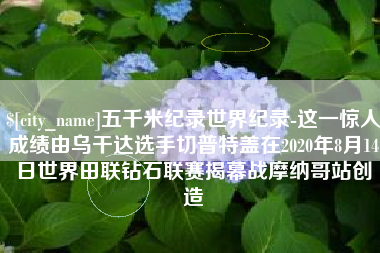 东台五千米纪录世界纪录-这一惊人成绩由乌干达选手切普特盖在2020年8月14日世界田联钻石联赛揭幕战摩纳哥站创造
