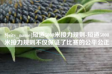 东台短道5000米接力规则-短道5000米接力规则不仅保证了比赛的公平公正