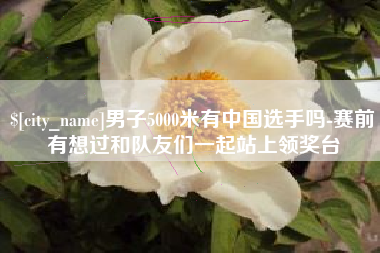 东台男子5000米有中国选手吗-赛前有想过和队友们一起站上领奖台