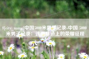 东台中国5000米男子记录-中国 5000 米男子记录：速滑赛道上的荣耀征程