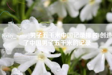 东台男子五千米中国记录排名-创造了中国男子五千米的记录