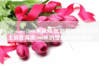 东台5000米视频-比如某知名探险博主前往海拔5000米的雪山拍摄的视频