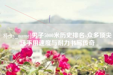 东台男子5000米历史排名-众多顶尖选手用速度与耐力书写传奇