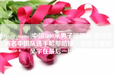 东台中国5000米男子运动员-而另外两名中国队选手哈那哈提·木哈买提和吴宇在最后一组出场